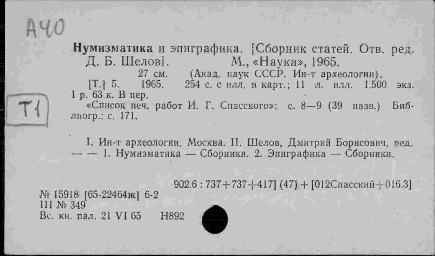 ﻿йчо
Нумизматика и эпиграфика. [Сборник статей. Отв. ред.
Д. Б. Шелов].	М., «Наука», 1965.
27 см. (Акад, наук СССР. Ин-т археологии).
[Т.] 5.	1965.	254 с. с илл. и карт.; 11 л. илл. 1.500 экз.
1 р. 63 к. В пер.
«Список печ. работ И. Г. Спасского»: с. 8—9 (39 назв.) Биб-лиогр.: с. 171.
I. Ин-т археологии. Москва. II. Шелов, Дмитрий Борисович, ред. —• — 1. Нумизматика — Сборники. 2. Эпиграфика — Сборники.
№ 15918 [65-22464ж] 6-2
III № 349
Вс. кн. пал. 21 VI 65
902.6 : 737+737+417] (47);+ [012Спасский+016.3]
Н892